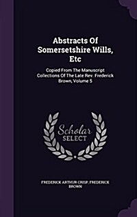 Abstracts of Somersetshire Wills, Etc: Copied from the Manuscript Collections of the Late REV. Frederick Brown, Volume 5 (Hardcover)