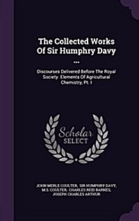 The Collected Works of Sir Humphry Davy ...: Discourses Delivered Before the Royal Society. Elements of Agricultural Chemistry, PT. I (Hardcover)