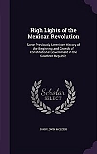 High Lights of the Mexican Revolution: Some Previously Unwritten History of the Beginning and Growth of Constitutional Government in the Southern Repu (Hardcover)