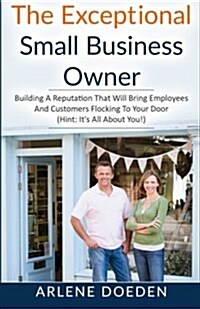 The Exceptional Small Business Owner: Building a Reputation That Will Bring Employees and Customers Flocking to Your Door (Hint: Its All about You!) (Paperback)