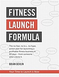 Fitness Launch Formula: The No Fear, No B.S., No Hype, Action Plan for Launching a Profitable Fitness Business in 60 Days - From Someone Whos (Paperback)