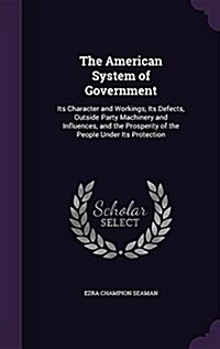 The American System of Government: Its Character and Workings, Its Defects, Outside Party Machinery and Influences, and the Prosperity of the People U (Hardcover)