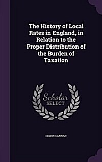 The History of Local Rates in England, in Relation to the Proper Distribution of the Burden of Taxation (Hardcover)