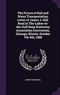 The Future of Rail and Water Transportation; Letter of James J. Hill, Read at The-Lakes-To-The-Gulf Deep Waterway Association Convention, Chicago, Ill (Hardcover)