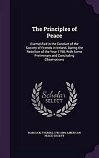 The Principles of Peace: Exemplified in the Conduct of the Society of Friends in Ireland, During the Rebellion of the Year 1798, with Some Prel (Hardcover)