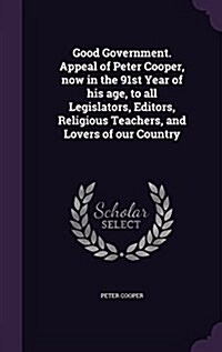 Good Government. Appeal of Peter Cooper, Now in the 91st Year of His Age, to All Legislators, Editors, Religious Teachers, and Lovers of Our Country (Hardcover)