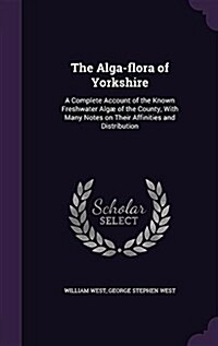 The Alga-flora of Yorkshire: A Complete Account of the Known Freshwater Alg?of the County, With Many Notes on Their Affinities and Distribution (Hardcover)