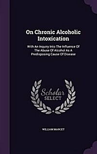 On Chronic Alcoholic Intoxication: With an Inquiry Into the Influence of the Abuse of Alcohol as a Predisposing Cause of Disease (Hardcover)