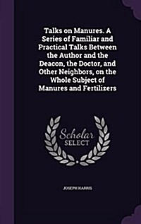 Talks on Manures. a Series of Familiar and Practical Talks Between the Author and the Deacon, the Doctor, and Other Neighbors, on the Whole Subject of (Hardcover)