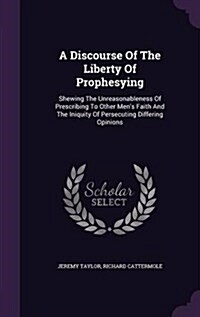 A Discourse of the Liberty of Prophesying: Shewing the Unreasonableness of Prescribing to Other Mens Faith and the Iniquity of Persecuting Differing (Hardcover)