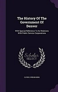 The History of the Government of Denver: With Special Reference to Its Relations with Public Service Corporations (Hardcover)