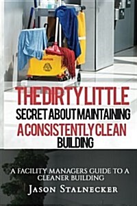 The Dirty Little Secret about Maintaining a Consistently Clean Building: A Facility Managers Guide to a Cleaner Building (Paperback)