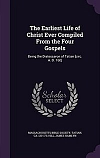 The Earliest Life of Christ Ever Compiled from the Four Gospels: Being the Diatessaron of Tatian [Circ. A. D. 160] (Hardcover)