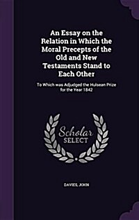 An Essay on the Relation in Which the Moral Precepts of the Old and New Testaments Stand to Each Other: To Which Was Adjudged the Hulsean Prize for th (Hardcover)