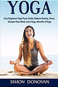 Yoga: Easy Beginners Yoga Poses Guide, Reduce Anxiety, Stress, Sharpen Your Mind, Learn Yoga, Benefits of Yoga (Paperback)