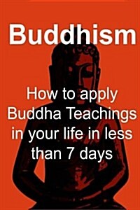 Buddhism: How to Apply Buddha Teachings in Your Life in Less Than 7 Days: Buddhism, Buddhism Book, Buddhism Guide, Buddhism Fact (Paperback)