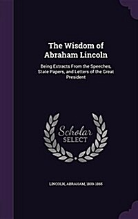 The Wisdom of Abraham Lincoln: Being Extracts from the Speeches, State Papers, and Letters of the Great President (Hardcover)