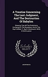 A Treatise Concerning the Last Judgment, and the Destruction of Babylon: Shewing That All the Predictions Contained in the Revelation, Are at This Day (Hardcover)