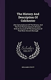 The History and Description of Colchester: (The Camulodunum of the Britans, and the First Roman Colony in Britain): With an Account of the Antiquities (Hardcover)