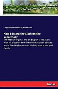 King Edward the Sixth on the supremacy: The French original and an English translation with his discourse on the reformation of abuses and a few brief (Paperback)