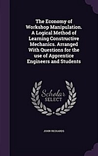 The Economy of Workshop Manipulation. a Logical Method of Learning Constructive Mechanics. Arranged with Questions for the Use of Apprentice Engineers (Hardcover)