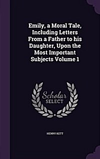 Emily, a Moral Tale, Including Letters from a Father to His Daughter, Upon the Most Important Subjects Volume 1 (Hardcover)