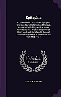 Epitaphia: A Collection of 1300 British Epitaphs, Grave and Gay, Historical and Curious, Annotated with Biographical Notes, Anecd (Hardcover)