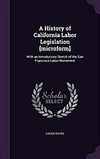 A History of California Labor Legislation [Microform]: With an Introductory Sketch of the San Francisco Labor Movement (Hardcover)