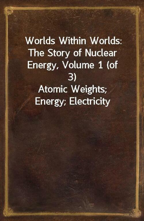 Worlds Within Worlds: The Story of Nuclear Energy, Volume 1 (of 3) Atomic Weights; Energy; Electricity