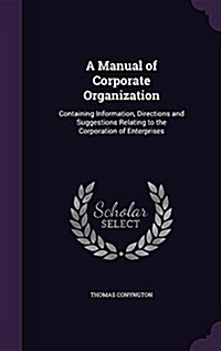 A Manual of Corporate Organization: Containing Information, Directions and Suggestions Relating to the Corporation of Enterprises (Hardcover)