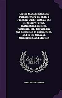 On the Management of a Parliamentary Election; A Practical Guide. with All the Necessary Forms, Instructions, Notices, Circulars, Etc., Required in th (Hardcover)