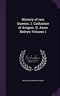 History of Two Queens. I. Catharine of Aragon. II. Anne Boleyn Volume 1 (Hardcover)