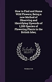 How to Find and Name Wild Flowers; Being a New Method of Observing and Identifying Upwards of 1,200 Species of Flowering Plants in the British Isles; (Hardcover)