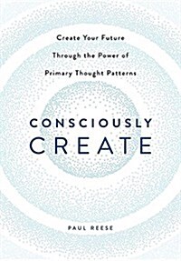 Consciously Create: Create Your Future Through the Power of Primary Thought Patterns (Hardcover)