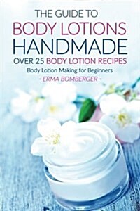 The Guide to Body Lotions Handmade - Over 25 Body Lotion Recipes: Body Lotion Making for Beginners (Paperback)