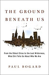 The Ground Beneath Us: From the Oldest Cities to the Last Wilderness, What Dirt Tells Us about Who We Are (Hardcover)