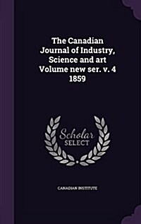 The Canadian Journal of Industry, Science and Art Volume New Ser. V. 4 1859 (Hardcover)