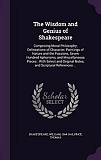 The Wisdom and Genius of Shakespeare: Comprising Moral Philosophy, Delineations of Character, Paintings of Nature and the Passions, Seven Hundred Apho (Hardcover)