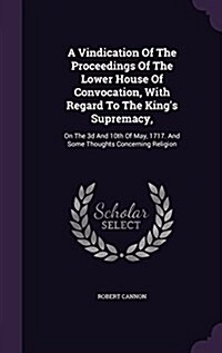 A Vindication of the Proceedings of the Lower House of Convocation, with Regard to the Kings Supremacy,: On the 3D and 10th of May, 1717. and Some Th (Hardcover)
