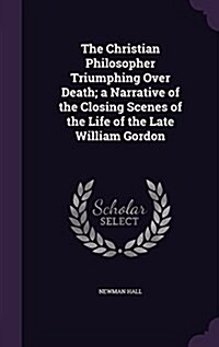 The Christian Philosopher Triumphing Over Death; A Narrative of the Closing Scenes of the Life of the Late William Gordon (Hardcover)