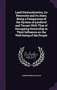 Land Nationalisation, Its Necessity and Its Aims; Being a Comparison of the System of Landlord and Tenant with That of Occupying Ownership in Their In (Hardcover)
