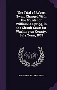 The Trial of Robert Swan, Charged with the Murder of William O. Sprigg, in the Circuit Court for Washington County, July Term, 1853 (Hardcover)