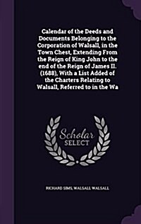 Calendar of the Deeds and Documents Belonging to the Corporation of Walsall, in the Town Chest, Extending from the Reign of King John to the End of th (Hardcover)