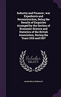 Industry and Finance; War Expedients and Reconstruction, Being the Results of Enquiries Arranged by the Section of Economic Science and Statistics of (Hardcover)