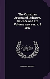 The Canadian Journal of Industry, Science and Art Volume New Ser. V. 8 1863 (Hardcover)