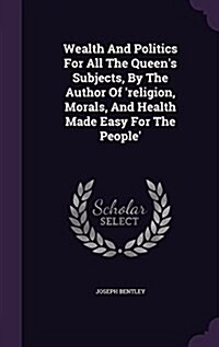 Wealth and Politics for All the Queens Subjects, by the Author of Religion, Morals, and Health Made Easy for the People (Hardcover)