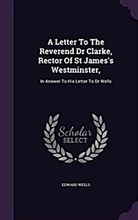A Letter to the Reverend Dr Clarke, Rector of St Jamess Westminster,: In Answer to His Letter to Dr Wells (Hardcover)