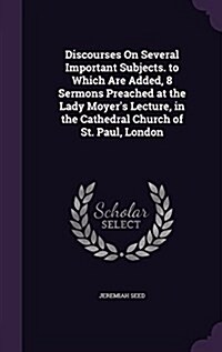 Discourses on Several Important Subjects. to Which Are Added, 8 Sermons Preached at the Lady Moyers Lecture, in the Cathedral Church of St. Paul, Lon (Hardcover)