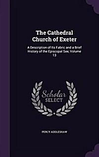 The Cathedral Church of Exeter: A Description of Its Fabric and a Brief History of the Episcopal See, Volume 13 (Hardcover)