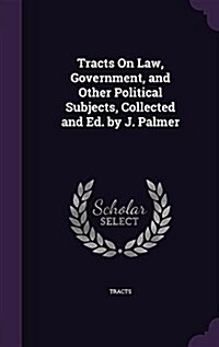 Tracts on Law, Government, and Other Political Subjects, Collected and Ed. by J. Palmer (Hardcover)